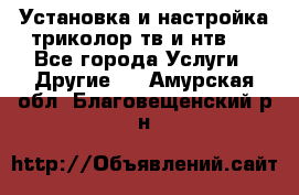 Установка и настройка триколор тв и нтв   - Все города Услуги » Другие   . Амурская обл.,Благовещенский р-н